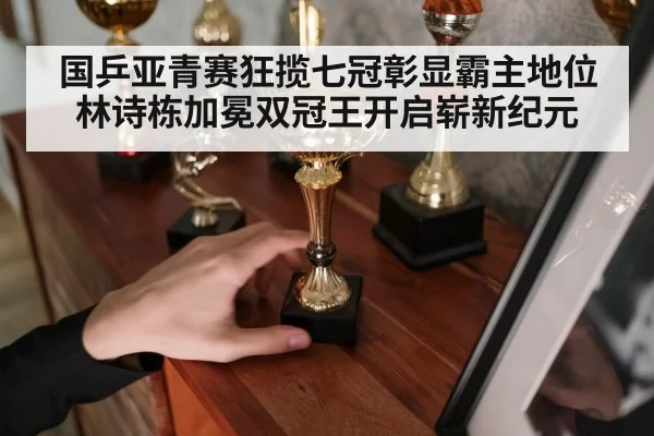 国乒亚青赛狂揽七冠彰显霸主地位 林诗栋加冕双冠王开启崭新纪元