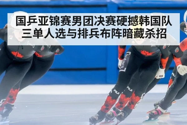 国乒亚锦赛男团决赛硬撼韩国队 三单人选与排兵布阵暗藏杀招