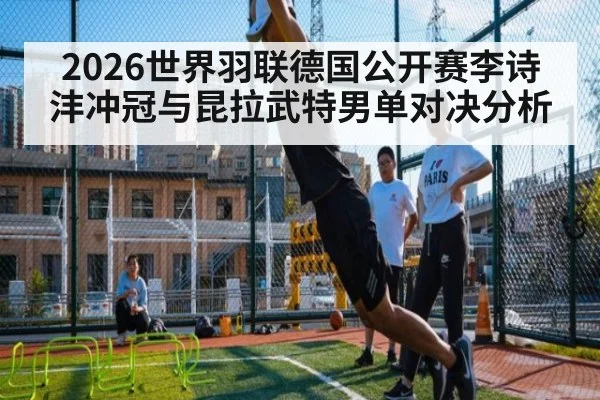 2026世界羽联德国公开赛李诗沣冲冠与昆拉武特男单对决分析